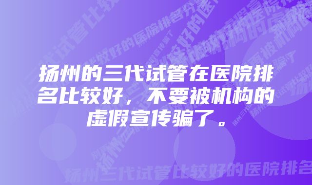 扬州的三代试管在医院排名比较好，不要被机构的虚假宣传骗了。