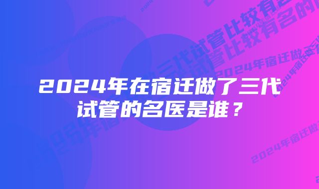 2024年在宿迁做了三代试管的名医是谁？