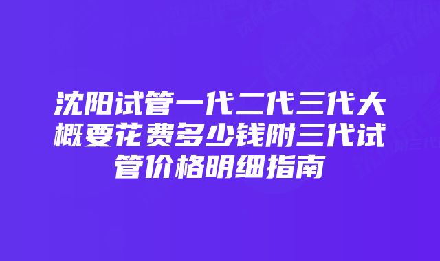 沈阳试管一代二代三代大概要花费多少钱附三代试管价格明细指南