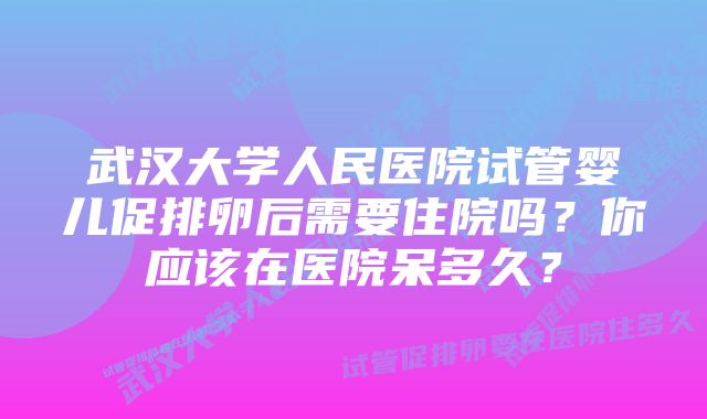 武汉大学人民医院试管婴儿促排卵后需要住院吗？你应该在医院呆多久？