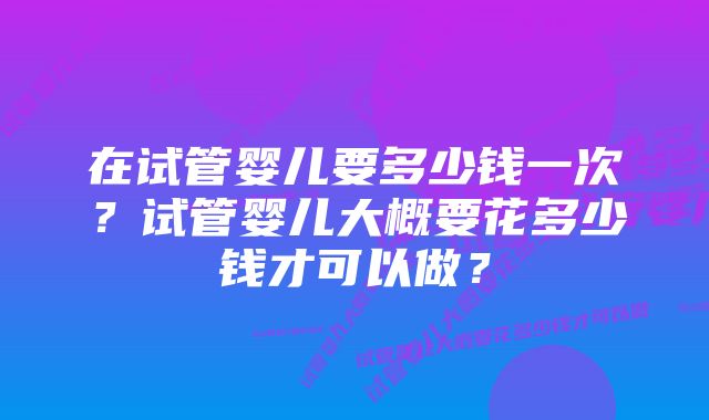 在试管婴儿要多少钱一次？试管婴儿大概要花多少钱才可以做？