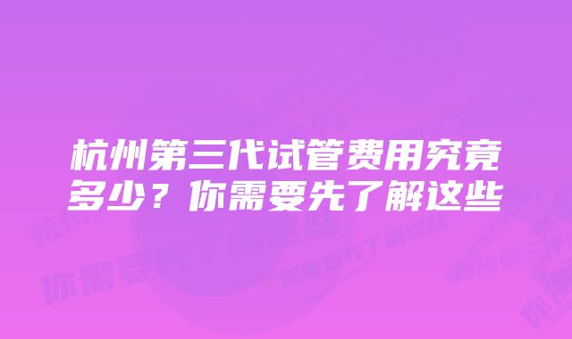 杭州第三代试管费用究竟多少？你需要先了解这些