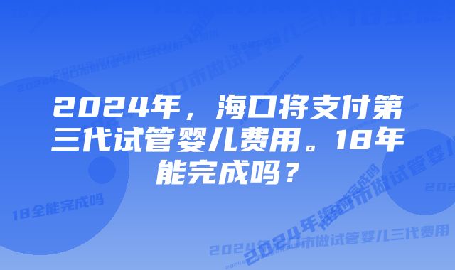 2024年，海口将支付第三代试管婴儿费用。18年能完成吗？