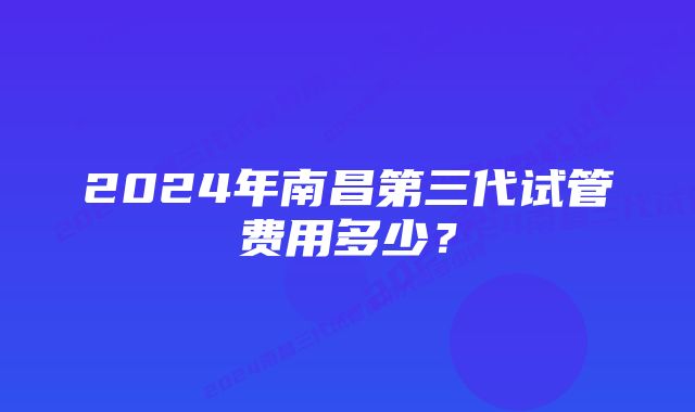 2024年南昌第三代试管费用多少？