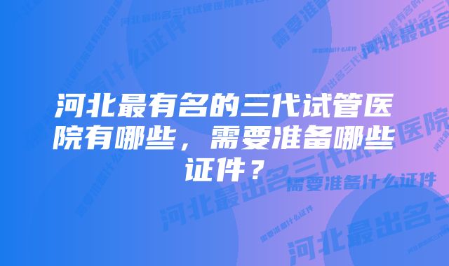 河北最有名的三代试管医院有哪些，需要准备哪些证件？