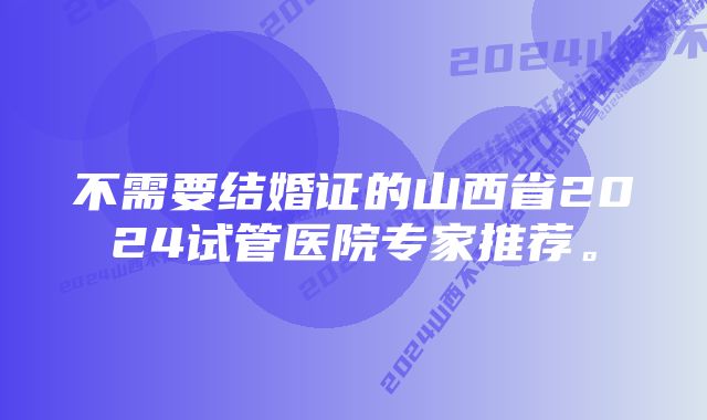 不需要结婚证的山西省2024试管医院专家推荐。