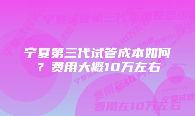 宁夏第三代试管成本如何？费用大概10万左右