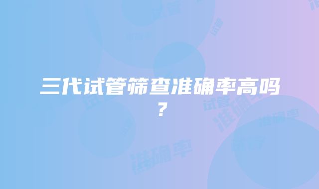 三代试管筛查准确率高吗？