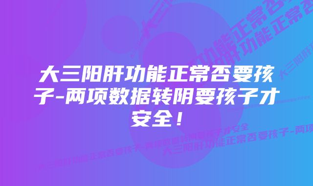 大三阳肝功能正常否要孩子-两项数据转阴要孩子才安全！