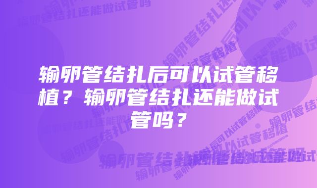 输卵管结扎后可以试管移植？输卵管结扎还能做试管吗？