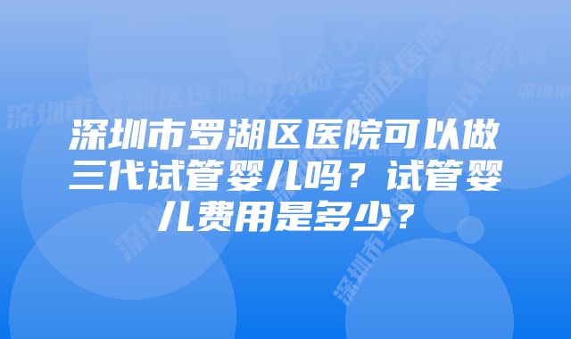 深圳市罗湖区医院可以做三代试管婴儿吗？试管婴儿费用是多少？