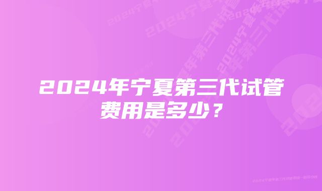 2024年宁夏第三代试管费用是多少？