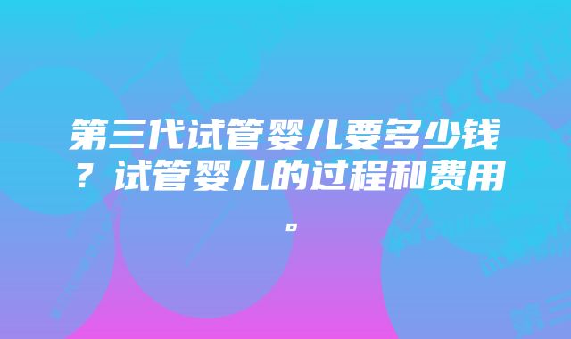 第三代试管婴儿要多少钱？试管婴儿的过程和费用。