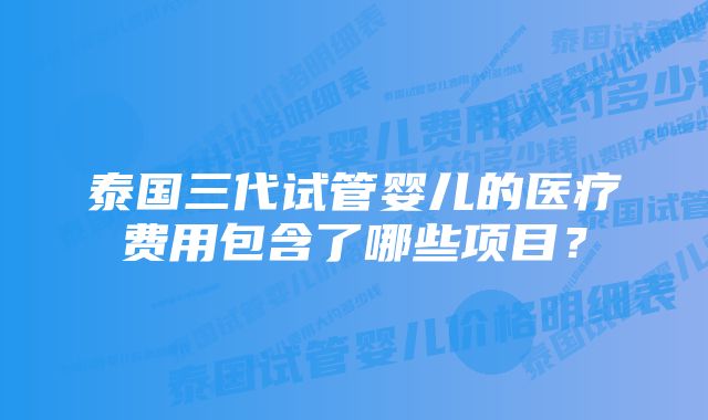 泰国三代试管婴儿的医疗费用包含了哪些项目？