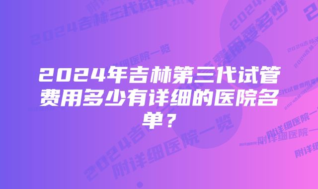 2024年吉林第三代试管费用多少有详细的医院名单？