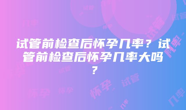 试管前检查后怀孕几率？试管前检查后怀孕几率大吗？