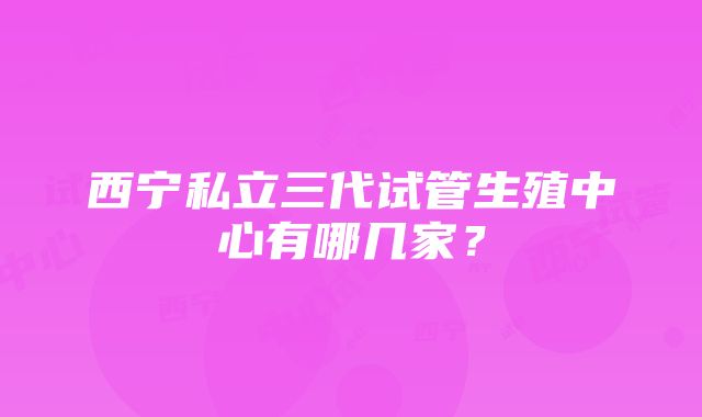 西宁私立三代试管生殖中心有哪几家？