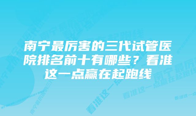 南宁最厉害的三代试管医院排名前十有哪些？看准这一点赢在起跑线