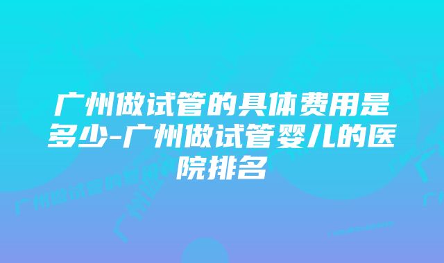 广州做试管的具体费用是多少-广州做试管婴儿的医院排名