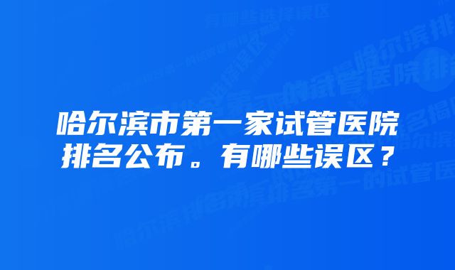 哈尔滨市第一家试管医院排名公布。有哪些误区？