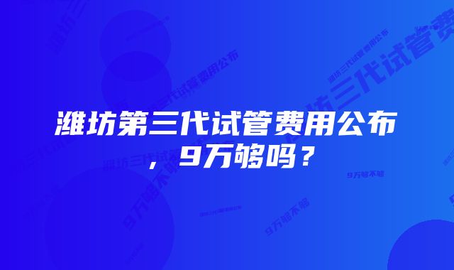 潍坊第三代试管费用公布，9万够吗？