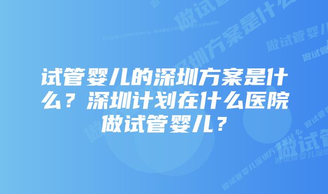 试管婴儿的深圳方案是什么？深圳计划在什么医院做试管婴儿？