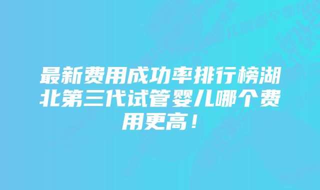 最新费用成功率排行榜湖北第三代试管婴儿哪个费用更高！