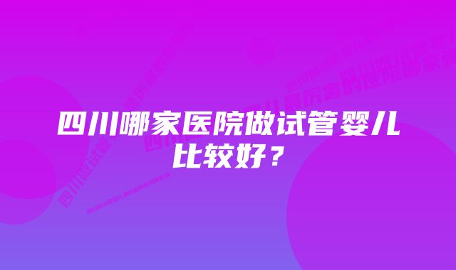 四川哪家医院做试管婴儿比较好？