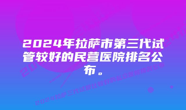 2024年拉萨市第三代试管较好的民营医院排名公布。