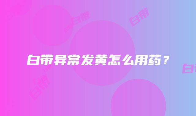 白带异常发黄怎么用药？