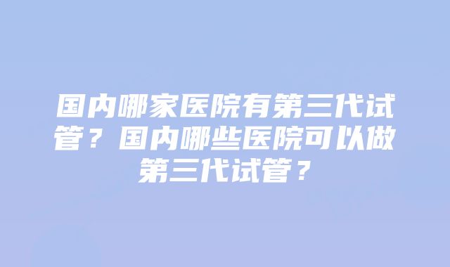 国内哪家医院有第三代试管？国内哪些医院可以做第三代试管？