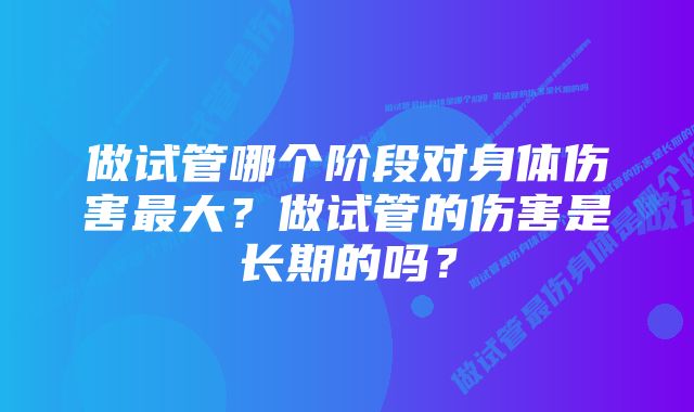 做试管哪个阶段对身体伤害最大？做试管的伤害是长期的吗？