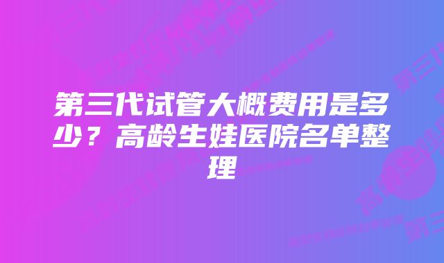 第三代试管大概费用是多少？高龄生娃医院名单整理