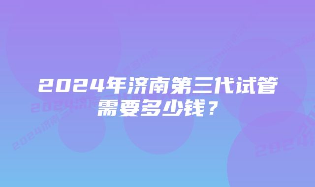 2024年济南第三代试管需要多少钱？