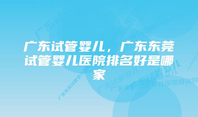 广东试管婴儿，广东东莞试管婴儿医院排名好是哪家