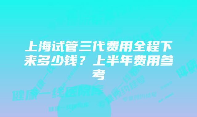 上海试管三代费用全程下来多少钱？上半年费用参考