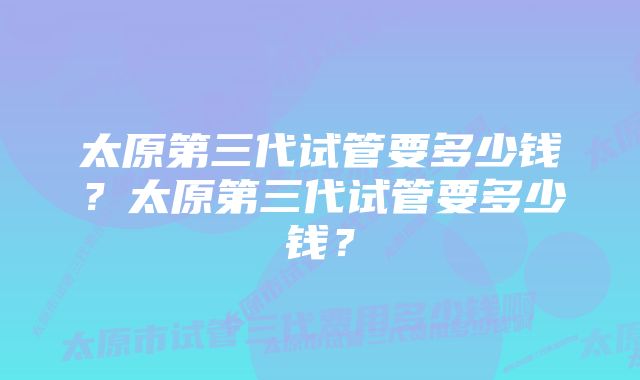 太原第三代试管要多少钱？太原第三代试管要多少钱？