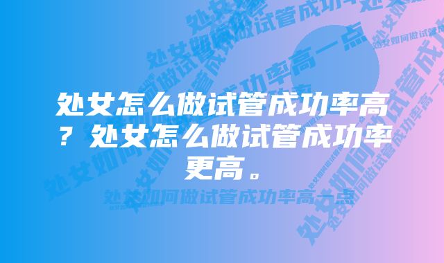 处女怎么做试管成功率高？处女怎么做试管成功率更高。