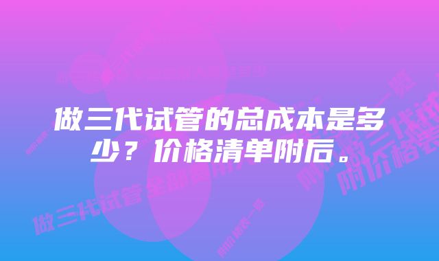 做三代试管的总成本是多少？价格清单附后。