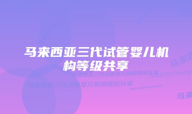 马来西亚三代试管婴儿机构等级共享