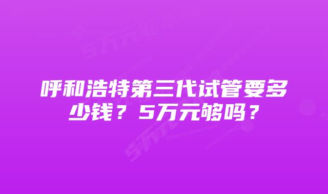 呼和浩特第三代试管要多少钱？5万元够吗？