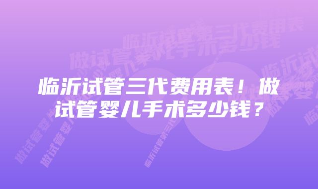 临沂试管三代费用表！做试管婴儿手术多少钱？