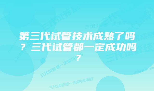 第三代试管技术成熟了吗？三代试管都一定成功吗？