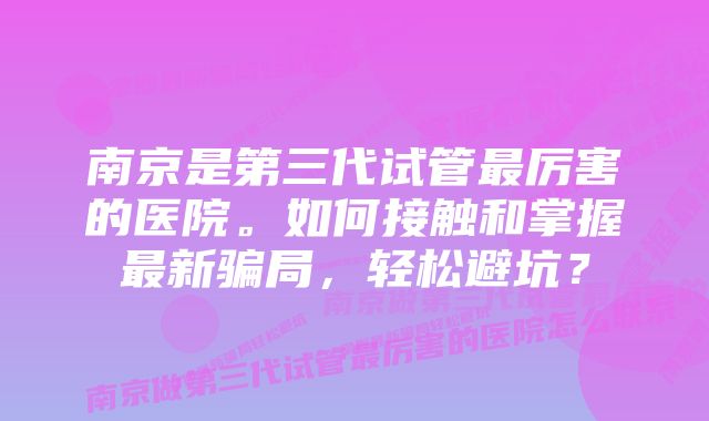 南京是第三代试管最厉害的医院。如何接触和掌握最新骗局，轻松避坑？