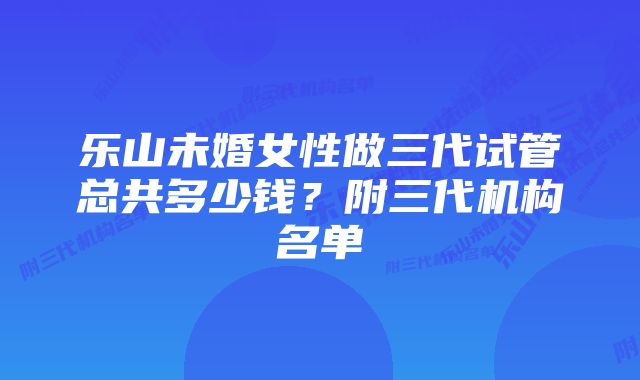 乐山未婚女性做三代试管总共多少钱？附三代机构名单