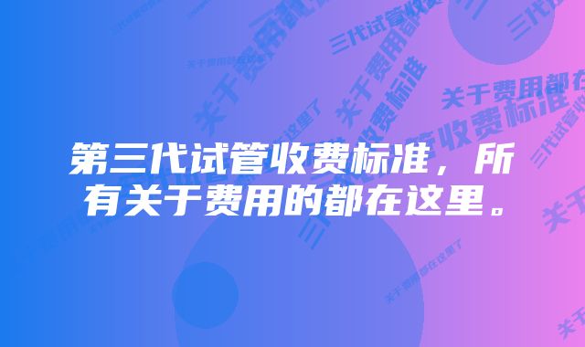 第三代试管收费标准，所有关于费用的都在这里。