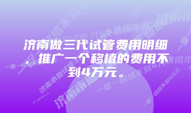 济南做三代试管费用明细，推广一个移植的费用不到4万元。