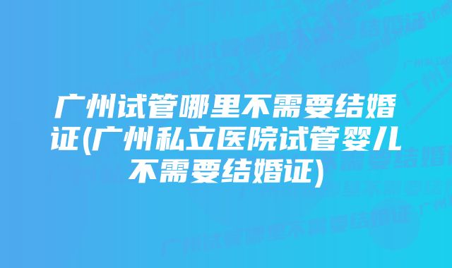 广州试管哪里不需要结婚证(广州私立医院试管婴儿不需要结婚证)