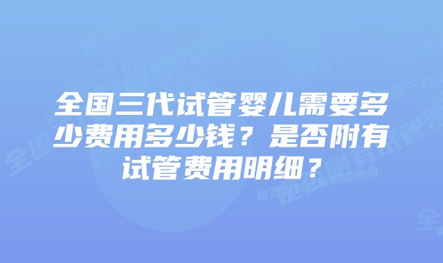 全国三代试管婴儿需要多少费用多少钱？是否附有试管费用明细？