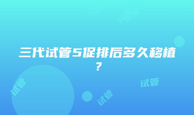 三代试管5促排后多久移植？